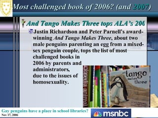 Most challenged book of 2006? (and  2007 ) And Tango Makes Three tops ALA’s 2006 list of most challenged books Justin Richardson and Peter Parnell’s award-winning  And Tango Makes Three , about two male penguins parenting an egg from a mixed-sex penguin couple, tops the list of most  challenged books in  2006 by parents and  administrators,  due to the issues of  homosexuality. Gay penguins have a place in school libraries? Nov 17, 2006 