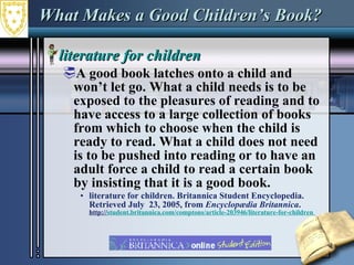What Makes a Good Children’s Book?  literature for children  A good book latches onto a child and won’t let go. What a child needs is to be exposed to the pleasures of reading and to have access to a large collection of books from which to choose when the child is ready to read. What a child does not need is to be pushed into reading or to have an adult force a child to read a certain book by insisting that it is a good book.  literature for children. Britannica Student Encyclopedia. Retrieved July  23, 2005, from  Encyclopædia Britannica .  http:// student.britannica.com/comptons/article-203946/literature-for-children   