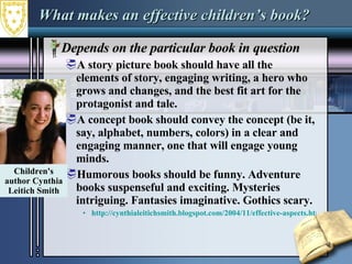 What makes an effective children’s book? Depends on the particular book in question A story picture book should have all the elements of story, engaging writing, a hero who grows and changes, and the best fit art for the protagonist and tale.  A concept book should convey the concept (be it, say, alphabet, numbers, colors) in a clear and engaging manner, one that will engage young minds. Humorous books should be funny. Adventure books suspenseful and exciting. Mysteries intriguing. Fantasies imaginative. Gothics scary. http://cynthialeitichsmith.blogspot.com/2004/11/effective-aspects.html Children's author Cynthia Leitich Smith 