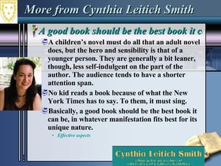 More from Cynthia Leitich Smith A good book should be the best book it can be A children’s novel must do all that an adult novel does, but the hero and sensibility is that of a younger person. They are generally a bit leaner, though, less self-indulgent on the part of the author. The audience tends to have a shorter attention span.  No kid reads a book because of what the New York Times has to say. To them, it must sing. Basically, a good book should be the best book it can be, in whatever manifestation fits best for its unique nature. Effective aspects 