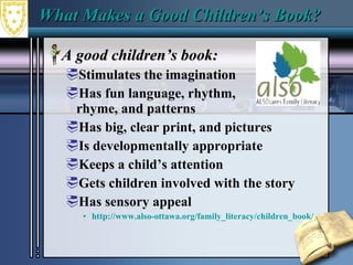 What Makes a Good Children’s Book?  A good children’s book:  Stimulates the imagination  Has fun language, rhythm,  rhyme, and patterns  Has big, clear print, and pictures  Is developmentally appropriate  Keeps a child’s attention  Gets children involved with the story  Has sensory appeal  http://www.also-ottawa.org/family_literacy/children_book/ 