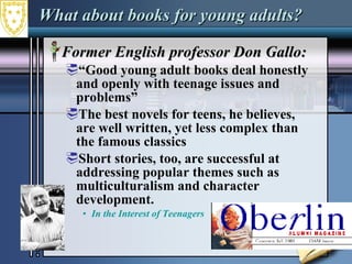 What about books for young adults? Former English professor Don Gallo: “ Good young adult books deal honestly and openly with teenage issues and problems”  The best novels for teens, he believes, are well written, yet less complex than the famous classics  Short stories, too, are successful at addressing popular themes such as multiculturalism and character development.  In the Interest of Teenagers  