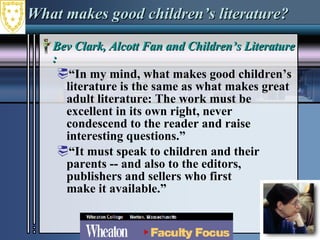 What makes good children’s literature? Bev Clark, Alcott Fan and Children’s Literature Expert : “ In my mind, what makes good children’s literature is the same as what makes great adult literature: The work must be excellent in its own right, never condescend to the reader and raise interesting questions.” “ It must speak to children and their  parents -- and also to the editors,  publishers and sellers who first  make it available.”  