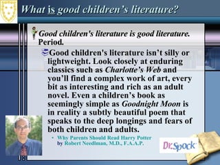 What  is  good children’s literature? Good children's literature is good literature.  Period .  Good children's literature isn’t silly or lightweight. Look closely at enduring classics such as  Charlotte’s Web  and you’ll find a complex work of art, every bit as interesting and rich as an adult novel. Even a children’s book as seemingly simple as  Goodnight Moon  is in reality a subtly beautiful poem that speaks to the deep longings and fears of both children and adults.  Why Parents Should Read Harry Potter by  Robert Needlman, M.D., F.A.A.P . 