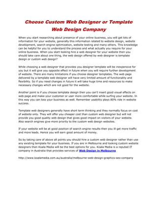 Choose Custom Web Designer or Template Web Design Company<br />When you start researching about presence of your online business, you will get lots of information for your website, generally this information related to website design, website development, search engine optimization, website testing and many others. This knowledge can be helpful for you to understand the process and what actually you require for your online business. When you start looking hire a web designer for your website then you should take care about one thing, the web design offered by web designer is template design or custom web design?<br />While choosing a web designer that provides you designer template will be inexpensive for you but it will give you opposite effect in future when you will require further development of website. There are many limitations if you choose designer templates. The web page delivered by a template web designer will have very limited amount of functionality and flexibility. So if you need changes in future it will take huge time and resources to make necessary changes which are not good for the website.<br />Another point is if you choose template design then you can’t insert good visual effects on web page and make your customer or user more comfortable while surfing your website. In this way you can loss your business as well. Remember usability plays 80% role in website success.<br />Template web designers generally have short term thinking and they normally focus on cost of website only. They will offer you cheaper cost than custom web designer but will not provide you good quality web design that gives good impact on visitors of your website. Also search engines give more priority to the custom web design websites.<br />If your website will be at good position of search engine results then you ill get more traffic and more leads. Hence you will earn good amount of money.<br />So by taking care of above all points you should hire a custom web designer rather than use any existing template for your business. If you are in Melbourne and looking custom website designers then Koala Media will be the best options for you. Koala Media is a reputed IT company in Australia that provides services of Web Design in Melbourne<br />http://www.koalamedia.com.au/australia/melbourne-web-design-graphics-seo-company<br />