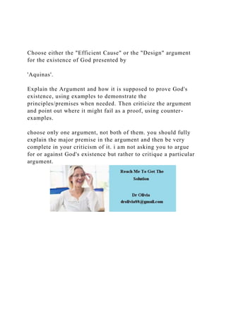 Choose either the "Efficient Cause" or the "Design" argument
for the existence of God presented by
'Aquinas'.
Explain the Argument and how it is supposed to prove God's
existence, using examples to demonstrate the
principles/premises when needed. Then criticize the argument
and point out where it might fail as a proof, using counter-
examples.
choose only one argument, not both of them. you should fully
explain the major premise in the argument and then be very
complete in your criticism of it. i am not asking you to argue
for or against God's existence but rather to critique a particular
argument.
 