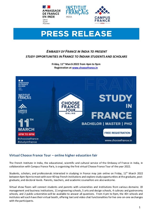 1
EMBASSY OF FRANCE IN INDIA TO PRESENT
STUDY OPPORTUNITIES IN FRANCE TO INDIAN STUDENTS AND SCHOLARS
Friday, 11th
March 2022 from 4pm to 9pm
Registration at www.choosefrance.in
Virtual Choose France Tour – online higher education fair
The French Institute in India, the educational, scientific and cultural service of the Embassy of France in India, in
collaboration with Campus France Paris, is organising the first virtual Choose France Tour of the year 2022.
Students, scholars, and professionals interested in studying in France may join online on Friday, 11th
March 2022
between 4pm-9pm to meet with over 40 top French institutions and explore study opportunities at the graduate, post-
graduate, and doctoral levels. Parents, teachers, and academic counsellors are also welcome.
Virtual show floors will connect students and parents with universities and institutions from various domains: 19
management and business institutions, 11 engineering schools, 5 arts and design schools, 4 culinary and gastronomy
schools, and 2 public universities will be available to answer all questions. From 4 pm to 9pm, the 40+ schools and
institutes will each have their virtual booth, offering text and video chat functionalities for live one-on-one exchanges
with the participants.
 