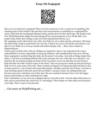 Essay On Scapegoat
Have you ever heard of a scapegoat? Most of us have used one or one s to get out of something, that
meaning good or bad. People in the past have also used someone or something as a scapegoat(The
salem witch trials the townspeople blamed witches and the devil for their bad crops, The people to the
New World blamed the indians for them dieing off by not knowing how to live off the land, even
people today blame their siblings to get out of their punishments/chores, etc.)
My scapegoat on the other hand is my white, fuzz ball of a cat or other animals, and nature. Me being
the eldest child, I kept to myself and I am very shy. I hide in my room a lot and the only person I can
talk to is my fluffy cat or I can go outside and watch and play with ... Show more content on
Helpwriting.net ...
I had to grow up faster than what my siblings are required to, due to I am expected to have more
responsibilities, be more responsible, be the good influence, and something they look up to. Having
those scapegoats is another thing that make me the person I am today, I can look at things deeper than
others. I can look at something different then what someone else sees, when they see a disaster, I see
potential. By my parents keeping me home all the time allows me to see that they are just trying to
help and show me what I need to expect in the future. They are giving me a heads up and just trying to
help even if it sucks some of the time. There is plenty of negatives for being the eldest but there is just
as many positives. I can sit back and watch other people s mistakes and learn off of those. I can have a
mud wrestling match in the front yard with my brother. I can get to know my siblings better and
become more close with them even if they don t like me sometimes because I have to be the bigger
person and tell them no when something isn t right.
Like I said before, yes my cat is my scapegoat and yes I do talk to him. I am the eldest child and yes it
does suck at some points but it does have it s advantages. Those things are what makes me the person
I am today. That is a part of my personal
... Get more on HelpWriting.net ...
 