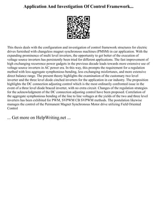 Application And Investigation Of Control Framework...
This thesis deals with the configuration and investigation of control framework structures for electric
drives furnished with changeless magnet synchronous machines (PMSM) in car application. With the
expanding prominence of multi level inverters, the opportunity to get better of the execution of
voltage source inverters has persistently been tried for different applications. The fast improvement of
high exchanging recurrence power gadgets in the previous decade leads towards more extensive use of
voltage source inverters in AC power era. In this way, this prompts the requirement for a regulation
method with less aggregate symphonious bending, less exchanging misfortunes, and more extensive
direct balance range. The present theory highlights the examination of the customary two level
inverter and the three level diode cinched inverters for the application in car industry. The proposition
highlights the DC connection adjusting control which is the most ordinarily confronted issue in the
event of a three level diode braced inverter, with no extra circuit. Changes of the regulation strategies
for the acknowledgment of the DC connection adjusting control have been proposed. Correlation of
the aggregate symphonious bending of the line to line voltages at the yields of the two and three level
inverters has been exhibited for PWM, SVPWM CB SVPWM methods. The postulation likewise
manages the control of the Permanent Magnet Synchronous Motor drive utilizing Field Oriented
Control
... Get more on HelpWriting.net ...
 