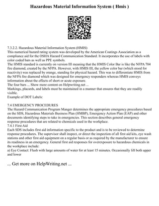 Hazardous Material Information System ( Hmis )
7.3.2.2. Hazardous Material Information System (HMIS)
This numerical hazard rating system was developed by the American Coatings Association as a
compliance aid for the OSHA Hazard Communication Standard. It incorporates the use of labels with
color coded bars as well as PPE symbols.
The HMIS standard is currently on version III meaning that the HMIS Color Bar is like the NFPA 704
fire diamond, created by the NFPA. However, with HMIS III, the yellow color bar (which stood for
reactivity) was replaced by orange, standing for physical hazard. This was to differentiate HMIS from
the NFPA fire diamond which was designed for emergency responders whereas HMIS conveys
information about the effects of short or acute exposure.
The four bars ... Show more content on Helpwriting.net ...
Markings, placards, and labels must be maintained in a manner that ensures that they are readily
visible.
Example of DOT Labels:
7.4 EMERGENCY PROCEDURES
The Hazard Communication Program Manger determines the appropriate emergency procedures based
on the SDS, Hazardous Materials Business Plan (HMBP), Emergency Action Plan (EAP) and other
documents identifying steps to take in emergencies. This section describes general emergency
response procedures that are related to chemicals used in the workplace.
7.4.1 First Aid
Each SDS includes first aid information specific to the product and is to be reviewed to determine
response procedures. The supervisor shall inspect, or direct the inspection of all first aid kits, eye wash
stations and other first aid equipment on a regular basis or as required by the manufacturer to ensure
its readiness in an emergency. General first aid responses for overexposure to hazardous chemicals in
the workplace include:
a) Eye Contact: Flush with large amounts of water for at least 15 minutes. Occasionally lift both upper
and lower
... Get more on HelpWriting.net ...
 