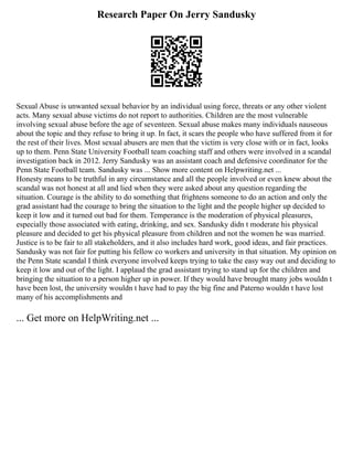 Research Paper On Jerry Sandusky
Sexual Abuse is unwanted sexual behavior by an individual using force, threats or any other violent
acts. Many sexual abuse victims do not report to authorities. Children are the most vulnerable
involving sexual abuse before the age of seventeen. Sexual abuse makes many individuals nauseous
about the topic and they refuse to bring it up. In fact, it scars the people who have suffered from it for
the rest of their lives. Most sexual abusers are men that the victim is very close with or in fact, looks
up to them. Penn State University Football team coaching staff and others were involved in a scandal
investigation back in 2012. Jerry Sandusky was an assistant coach and defensive coordinator for the
Penn State Football team. Sandusky was ... Show more content on Helpwriting.net ...
Honesty means to be truthful in any circumstance and all the people involved or even knew about the
scandal was not honest at all and lied when they were asked about any question regarding the
situation. Courage is the ability to do something that frightens someone to do an action and only the
grad assistant had the courage to bring the situation to the light and the people higher up decided to
keep it low and it turned out bad for them. Temperance is the moderation of physical pleasures,
especially those associated with eating, drinking, and sex. Sandusky didn t moderate his physical
pleasure and decided to get his physical pleasure from children and not the women he was married.
Justice is to be fair to all stakeholders, and it also includes hard work, good ideas, and fair practices.
Sandusky was not fair for putting his fellow co workers and university in that situation. My opinion on
the Penn State scandal I think everyone involved keeps trying to take the easy way out and deciding to
keep it low and out of the light. I applaud the grad assistant trying to stand up for the children and
bringing the situation to a person higher up in power. If they would have brought many jobs wouldn t
have been lost, the university wouldn t have had to pay the big fine and Paterno wouldn t have lost
many of his accomplishments and
... Get more on HelpWriting.net ...
 