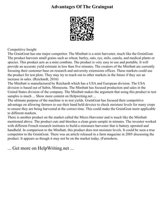Advantages Of The Graingoat
Competitive Insight
The GrainGoat has one major competitor. The Minibatt is a mini harvester, much like the GrainGoat.
The product harvests small grains such as wheat, barley, oats, rye, milo, canola, and medical plants or
species. This product acts as a mini combine. The product is very easy to use and portable. It will
provide an accurate yield estimate in less than five minutes. The creators of the Minibatt are currently
focusing their customer base on research and university extensions offices. These markets could use
the product for test plots. They may try to reach out to other markets in the future if they see an
increase in sales. (Reichardt, 2016)
The Minibatt is manufactured by Reichardt which has a USA and European division. The USA
division is based out of Sabin, Minnesota. The Minibatt has focused production and sales in the
United States division of the company. The Minibatt makes the argument that using this product to test
samples is much ... Show more content on Helpwriting.net ...
The ultimate purpose of the machine is to test yields. GrainGoat has focused their competitive
advantage on allowing farmers to use their hand held deveice to check moisture levels for many crops
to ensure they are being harvested at the correct time. This could make the GrainGoat more applicable
to different markets.
There is another product on the market called the Micro Harvester and is much like the Minibatt
mentioned above. The product cuts and threshes a clean grain sample in minutes. The inventor worked
with different French research institutes to build a miniature harvester that is battery operated and
handheld. In comparison to the Minibatt, this product does test moisture levels. It could be seen a true
competitor to the GrainGoat. There was an article released in a farm magazine in 2005 discussing the
product. It appears as though it may not be on the market today. (Farmshow,
... Get more on HelpWriting.net ...
 