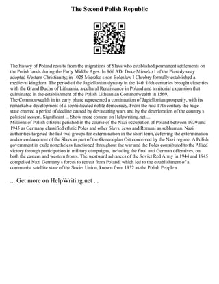 The Second Polish Republic
The history of Poland results from the migrations of Slavs who established permanent settlements on
the Polish lands during the Early Middle Ages. In 966 AD, Duke Mieszko I of the Piast dynasty
adopted Western Christianity; in 1025 Mieszko s son Bolesław I Chrobry formally established a
medieval kingdom. The period of the Jagiellonian dynasty in the 14th 16th centuries brought close ties
with the Grand Duchy of Lithuania, a cultural Renaissance in Poland and territorial expansion that
culminated in the establishment of the Polish Lithuanian Commonwealth in 1569.
The Commonwealth in its early phase represented a continuation of Jagiellonian prosperity, with its
remarkable development of a sophisticated noble democracy. From the mid 17th century the huge
state entered a period of decline caused by devastating wars and by the deterioration of the country s
political system. Significant ... Show more content on Helpwriting.net ...
Millions of Polish citizens perished in the course of the Nazi occupation of Poland between 1939 and
1945 as Germany classified ethnic Poles and other Slavs, Jews and Romani as subhuman. Nazi
authorities targeted the last two groups for extermination in the short term, deferring the extermination
and/or enslavement of the Slavs as part of the Generalplan Ost conceived by the Nazi régime. A Polish
government in exile nonetheless functioned throughout the war and the Poles contributed to the Allied
victory through participation in military campaigns, including the final anti German offensives, on
both the eastern and western fronts. The westward advances of the Soviet Red Army in 1944 and 1945
compelled Nazi Germany s forces to retreat from Poland, which led to the establishment of a
communist satellite state of the Soviet Union, known from 1952 as the Polish People s
... Get more on HelpWriting.net ...
 