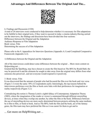 Advantages And Differences Between The Original And The...
6. Findings and Discussion (1320)
A total of 24 interviews were conducted to help determine whether it is necessary for film adaptations
to be faithful to their original texts, if they want to succeed in today s cinema industry.Having carried
out the interviews, the findings and discussion have been divided into four sections:
Differences between the Original and the Adaptation
Audience Response to Film Adaptation
Book versus. Film
Determining the success of a Film Adaptation
Please refer to the 8. Appendices for Interview Questions (Appendix A.1) and Completed Comparative
Framework (Appendix A.2).
1) Differences between the Original and the Adaptation
All of the interviewees could detect some differences between the original ... Show more content on
Helpwriting.net ...
Granted that the Spielberg, may have chosen to create the film based on The BFG by Roald Dahl, the
way he perceived it and the elements he sought to take away from the original story differs from what
someone else perceived , and not everyone would respond to it positively.
3. Book versus. Film
It was discovered that the amount of people who had favoured the film over the book and vice versa
(Figure 3.1) were the same: 50% (12 respondents each). Interestingly, the top reasons behind the
interviewees preference over the film or book corre links with their preferences for imagination or
reality respectively (Figure 3.2.)
Contradicting this notion is Thomas Leitch s eighth fallacy of Contemporary Adaptation Theory
(2003), where the imagination of the reader or viewer is summoned through different storytelling
devices, at times when they overlap one another, by either the film or the book. Differences between
the use of storytelling devices are more easily determined between projects utilising the same medium,
be it film to film, or book to book. And as The BFG, both the film and the book, are of the fantasy
genre, the film team may have preferred the film as it was easier for them to get and to
... Get more on HelpWriting.net ...
 