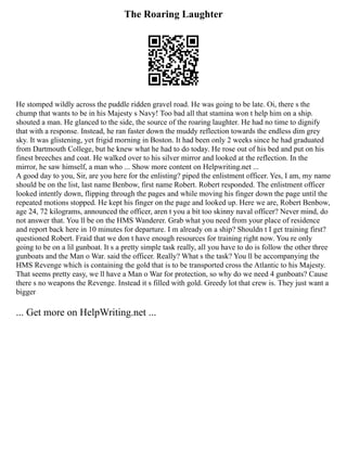 The Roaring Laughter
He stomped wildly across the puddle ridden gravel road. He was going to be late. Oi, there s the
chump that wants to be in his Majesty s Navy! Too bad all that stamina won t help him on a ship.
shouted a man. He glanced to the side, the source of the roaring laughter. He had no time to dignify
that with a response. Instead, he ran faster down the muddy reflection towards the endless dim grey
sky. It was glistening, yet frigid morning in Boston. It had been only 2 weeks since he had graduated
from Dartmouth College, but he knew what he had to do today. He rose out of his bed and put on his
finest breeches and coat. He walked over to his silver mirror and looked at the reflection. In the
mirror, he saw himself, a man who ... Show more content on Helpwriting.net ...
A good day to you, Sir, are you here for the enlisting? piped the enlistment officer. Yes, I am, my name
should be on the list, last name Benbow, first name Robert. Robert responded. The enlistment officer
looked intently down, flipping through the pages and while moving his finger down the page until the
repeated motions stopped. He kept his finger on the page and looked up. Here we are, Robert Benbow,
age 24, 72 kilograms, announced the officer, aren t you a bit too skinny naval officer? Never mind, do
not answer that. You ll be on the HMS Wanderer. Grab what you need from your place of residence
and report back here in 10 minutes for departure. I m already on a ship? Shouldn t I get training first?
questioned Robert. Fraid that we don t have enough resources for training right now. You re only
going to be on a lil gunboat. It s a pretty simple task really, all you have to do is follow the other three
gunboats and the Man o War. said the officer. Really? What s the task? You ll be accompanying the
HMS Revenge which is containing the gold that is to be transported cross the Atlantic to his Majesty.
That seems pretty easy, we ll have a Man o War for protection, so why do we need 4 gunboats? Cause
there s no weapons the Revenge. Instead it s filled with gold. Greedy lot that crew is. They just want a
bigger
... Get more on HelpWriting.net ...
 