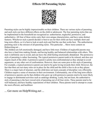 Effects Of Parenting Styles
Parenting styles can be highly impressionable on their children. There are various styles of parenting,
and each style can have different effects on the child or adolescent. The four parenting styles that can
be implemented in the household are recognized as: authoritarian, neglectful, permissive, and
authoritative. All four of these styles carry their own unique characteristics, and have some distinct
features. Whichever style a parent decides is best to use for their child can have multiple short and
long term effects, so it is best to look at each style and find the one that works best. ﻿
﻿
﻿
﻿
﻿
﻿
﻿
﻿
﻿
﻿
﻿
﻿
﻿
﻿
﻿
﻿
﻿
﻿
﻿
﻿
﻿
﻿
﻿
﻿
﻿
﻿
﻿
﻿
﻿
﻿
﻿
﻿
﻿
﻿
﻿
﻿
﻿
﻿
﻿
﻿
﻿
﻿
﻿
﻿
﻿
﻿
﻿
﻿
﻿
﻿
﻿
﻿
﻿
﻿
﻿
﻿
﻿
﻿
﻿The authoritarian
parenting style is the strictest of all parenting styles. This particular ... Show more content on
Helpwriting.net ...
The children are left emotionally damaged, and have little trust. Children of neglectful parents may
also have a hard time making friends, and having healthy and balanced relationships with others. This
style is definitely one to avoid, and can leave the child feeling emotionally abandoned. The permissive
style of parenting is rather fascinating. The typical permissive parent tends to be relaxed, and does not
require much of the child. A permissive parent is pretty non confrontational as they attempt to avoid
arguments, or any other sort of confrontation. However, there are some pros to this style of parenting.
For example, a typical permissive parent can tend to be quite loving towards their child. However, the
fact that there are not many rules set in place for the child and the child is free to do as they please.
There is a major lack of structure, and the child does not learn concepts of discipline very efficiently.
Children require a sense of structure in their environment. Unfortunately, one of the long term effects
of permissive parents can be that children who grew up with permissive parents tend to be more likely
to engage in detrimental activities such as underage drinking. Lastly, but not least, the authoritative
style of parenting is the best viewed style of parenting out of all four styles. These parents tend to be
well balanced, and have healthy expectations of their children. These parents tend to attempt to create
the most efficient, and healthiest
... Get more on HelpWriting.net ...
 