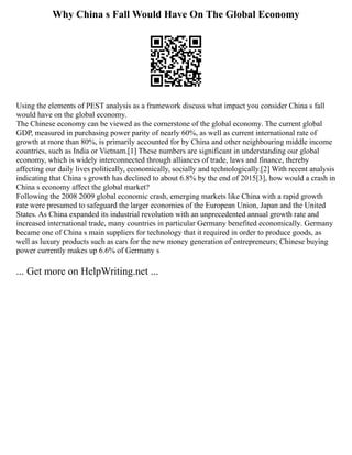 Why China s Fall Would Have On The Global Economy
Using the elements of PEST analysis as a framework discuss what impact you consider China s fall
would have on the global economy.
The Chinese economy can be viewed as the cornerstone of the global economy. The current global
GDP, measured in purchasing power parity of nearly 60%, as well as current international rate of
growth at more than 80%, is primarily accounted for by China and other neighbouring middle income
countries, such as India or Vietnam.[1] These numbers are significant in understanding our global
economy, which is widely interconnected through alliances of trade, laws and finance, thereby
affecting our daily lives politically, economically, socially and technologically.[2] With recent analysis
indicating that China s growth has declined to about 6.8% by the end of 2015[3], how would a crash in
China s economy affect the global market?
Following the 2008 2009 global economic crash, emerging markets like China with a rapid growth
rate were presumed to safeguard the larger economies of the European Union, Japan and the United
States. As China expanded its industrial revolution with an unprecedented annual growth rate and
increased international trade, many countries in particular Germany benefited economically. Germany
became one of China s main suppliers for technology that it required in order to produce goods, as
well as luxury products such as cars for the new money generation of entrepreneurs; Chinese buying
power currently makes up 6.6% of Germany s
... Get more on HelpWriting.net ...
 
