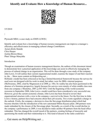 Identify and Evaluate How a Knowledge of Human Resource...
5/5/2010
|
Plymouth MBA | a case study on JOHN LEWIS |
Identify and evaluate how a knowledge of human resource management can improve a manager s
efficiency and effectiveness in managing cultural change Contributors:
Ayisat abiola Akande
Chris Harper
Justina Brown Biney
Phuti Tebogo Manyathe
Introduction
Though an examination of human resource management theories, the authors of this document intend
to demonstrate how a practical application of this knowledge can assist in effectively managing the
process of cultural change in an organization. This will be done through a case study of the company
John Lewis. It will outline their current organizational model, examine the impact of and their reaction
to, the ... Show more content on Helpwriting.net ...
Hofstede s model has been criticized as having a limited theoretical framework because the surveys he
used were not designed with his work in mind, but rather, were for IBM s internal purposes
(McSweeney, 2002, cited by Magnusson et al 2008, p. 186). Its vaidity has also been questioned in the
absence of a feminine perspective, largely because his surveys were mainly of white middle class men
from one company ( Moulettes, 2007, p.443 445). Until the beginning of the world economic
recession in September 2008, John Lewis s model could have been considered a very successful one.
However, given the current economic climate, John Lewis has been forced to review their
organizational structure with a view to the company s survival in the future. For the first time in John
Lewis s history, partners have had concerns about their job security. Two events signalled a change in
the outlook. Firstly, the company s decision to close the Stevenage distribution plant which had
become obsolete with the introduction of the new automated Milton Keynes plant. 200 partners were
made redundant by the closure of the Stevenage plant. Secondly, as a result of the overall decline in
the company s performance in 2009, it was decided to make another 40 partners from the head office
redundant. This has changed the overall mood of the partners, creating feelings of insecurity and
questioning the model and their relationship to it. This kind of dissent in the ranks could have
... Get more on HelpWriting.net ...
 