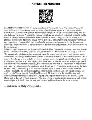 Klemens Von Metternich
KLEMENS VON METTERNICH Statesman; born at Coblenz, 15 May, 1773; died at Vienna, 11
June, 1859; son of Count Georg, Austrian envoy of the Court of Vienna at Coblenz, and Maria
Beatrix, née Countess von Kageneck. He studied philosophy at the University of Strasburg, and law
and diplomacy at Mainz. A journey to England completed his education. Metternich began his public
career in 1801 as Austrian ambassador to the Court of Dresden. Though he had for several years
prepared himself for a diplomatic career, he was especially fortunate in being immediately appointed
to so prominent a position. Only two years later he was made ambassador to Berlin. The emperor
considered it very important to have a minister at Berlin who could gain the ... Show more content on
Helpwriting.net ...
Napoleon raged, threatened, and leaped up like a chafed lion. Metternich remained calm. Napoleon let
his hat, which he was holding under his arm, drop to the floor. Metternich did not stoop to pick it up.
The emperor also tried persuasion. Your sovereigns , he said, who were born to their thrones cannot
comprehend the feelings that move me. To them it is nothing to return to their capitals defeated. But I
am a soldier. I need honour and glory. I cannot reappear among my people devoid of prestige. I must
remain great, admired, covered with glory. For that reason, he said, he could not accept the proposed
conditions of peace. Metternich replied, But when will this condition of things cease, in which defeat
and victory are alike reasons for continuing these dismal wars? If victorious, you insist upon the fruits
of your victory; if defeated, you are determined to rise again. Napoleon made various offers for
Austria s neutrality, but Metternich declined all bargaining, and Napoleon s oft repeated threat, We
shall meet in Vienna , was his farewell to Metternich. Metternich gave the signal for war, and
Schwarzenberg led the decisive battle of Leipzig. The Emperor Francis raised his beloved Count
Metternich to the rank of Austrian prince. Your able efforts in conducting the department with which I
entrusted you in difficult times are now, at a moment highly decisive in the world s destiny,
... Get more on HelpWriting.net ...
 
