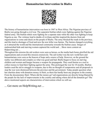 Humanitarian Intervention In Biafra
The history of humanitarian intervention was born in 1967 in West Africa. The Nigerian province of
Biafra was going through a civil war. The separatist biafran rebels were fighting against the Nigerian
federal army. The biafran rebels were fighting for a separate state while the other was fighting to keep
Nigeria as one. The violence lead to deaths of civilians and this inspired the doctors from aid
organizations to come and check on the people of Biafra. The army blocked the roads in the province,
and this lead to shortages of food and now the new killer was famine. The famine changed everything
as it attracted the world and the international community towards the biafran cause. Images of
malnourished kids and starving women captured the world and ... Show more content on
Helpwriting.net ...
Throughout this mission the aid workers were seen as heroes, as the media back home glorified the aid
organizations and covered this mission extensively. The aid worker was the new world hero and
humanitarians were seen as the beacon of hope and a source of help. However, on the ground the
reality was different and complex as what was good and bad. Biafra began to focus on starving
children and women and hunger became a weapon for propaganda. They used famine as a tool to
collect money to fund their fighting against the army. This prolonged the war for 18 months. Biafran
leaders used the aid to smuggle in weapons, due to this no thought of compromise and all proposals to
stop the war were dismissed between the province and the government. Today people question what
has charities done with donation money in Haiti, as there has hardly been any progress in the country.
From the documentary Haiti: Where did the money go? aid organizations are directly being blamed by
the people for the lack of improvements in the country and asking where did all the donation go? The
above mentioned aspects are characteristics of intervention which we still see
... Get more on HelpWriting.net ...
 