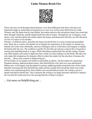 Linda Thomas Brush Fire
Those who have lived through natural disasters view them differently than those who have not.
Experience helps us understand circumstances in a new way. In the essays Brush Fire by Linda
Thomas, and The Santa Ana by Joan Didion, the authors perceive the mysterious Santa Ana winds that
blow through California, and the deadly brush fires that it creates. Through the use of imagery, word
choice, tone, and description the authors depict the beauty and destruction that they see from the point
of view of a native or an outsider.
Thomas, a California native, describes the Santa Ana brush fires in a more excited and astonished
tone. Since she is a native, she decides not to display her experiences to the reader in a factual way.
Instead, she writes more informally, and uses techniques such as word choice and imagery to display
the beauty that she sees. The condition is perfect for fire that can rush up a canyon like a locomotive,
roaring and exploding brush as it rages. While describing a particularly hot and dry spring, Thomas
uses both imagery and simile to depict the fiery winds as a train rushing over the brush. She does not
only make this comparison for dramatic effect to entice the reader, but she also does it because she
sees the ... Show more content on Helpwriting.net ...
On November 24 six people were killed in automobile accidents...On November 26 a prominent
Pasadena attorney, depressed about money, shot and killed his wife, their two sons and himself.
Didion uses vivid imagery and description to portray saddening deaths around the time of the winds,
therefore increasing the fear that both the reader and the outsider feel toward the Santa Ana winds
without ever experiencing them. Since Didion uses second hand accounts, the writing is given a
distant and almost fearful tone. This is because the writing is no longer personal, therefore it impacts
the way that the reader perceives the message that the writing is trying to
... Get more on HelpWriting.net ...
 