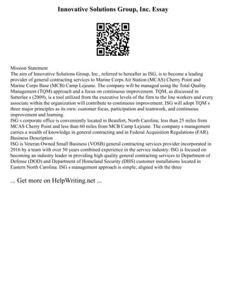 Innovative Solutions Group, Inc. Essay
Mission Statement
The aim of Innovative Solutions Group, Inc., referred to hereafter as ISG, is to become a leading
provider of general contracting services to Marine Corps Air Station (MCAS) Cherry Point and
Marine Corps Base (MCB) Camp Lejeune. The company will be managed using the Total Quality
Management (TQM) approach and a focus on continuous improvement. TQM, as discussed in
Satterlee s (2009), is a tool utilized from the executive levels of the firm to the line workers and every
associate within the organization will contribute to continuous improvement. ISG will adopt TQM s
three major principles as its own: customer focus, participation and teamwork, and continuous
improvement and learning.
ISG s corporate office is conveniently located in Beaufort, North Carolina; less than 25 miles from
MCAS Cherry Point and less than 60 miles from MCB Camp Lejeune. The company s management
carries a wealth of knowledge in general contracting and in Federal Acquisition Regulations (FAR).
Business Description
ISG is Veteran Owned Small Business (VOSB) general contracting services provider incorporated in
2016 by a team with over 50 years combined experience in the service industry. ISG is focused on
becoming an industry leader in providing high quality general contracting services to Department of
Defense (DOD) and Department of Homeland Security (DHS) customer installations located in
Eastern North Carolina. ISG s management approach is simple; aligned with the three
... Get more on HelpWriting.net ...
 