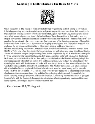 Gambling In Edith Wharton s The House Of Mirth
Other characters in The House of Mirth are not affected by gambling and risk taking as severely as
Lily is because they have the financial means and power to gamble or recover from their mistakes. In
the nineteenth century and more specifically the Gilded Age of New York City, marriage and money
were what measured power, so since Lily had neither of those, her position in that society was very
fragile. In Victoria Shinbrot s article Risk and Subversion in Edith Wharton s The House of Mirth , she
ponders the question of Lily s peers being ever [so] conscious of the looming perception of her public
decline and moral failure (42). Lily defends her playing by saying that Mrs. Trenor had expected it in
exchange for her prolonged hospitality, ... Show more content on Helpwriting.net ...
Her first and recurring risk is with Lawrence Selden, a bachelor who tries to distances himself from
Old New York. Lily s first decision in the book was to go on walk alone and away from Grand Central
Station with Selden, she gets caught coming from Selden s apartment by Mr. Rosedale and risks again
by lying about why she was in that building. Lily goes on another walk with Selden, but this time at
Bellomont, as a result of this walk Mr. Percy Gryce decided to leave Bellomont without giving Lily a
marriage proposal, which left her still in debt and financial ruin. Lily will pay the ultimate price for
throwing her lot in with Selden since her risks with him always leave her in a worse off state than she
was before she decided to interact with him (Shinbrot 41). Another person that Lily takes a serious
risk with is Gus Trenor; he gives Lily financial advice and loans her some money and in return he
wants sex from her (Wharton 116). This is a scary scene for Lily because it is a near rape situation and
also because it starts rumors about Lily and Gus Trenor having relations which does not help her
social standing, marriage prospects, or financial situation. Another big risk that Lily takes is going to
Monte Carlo with the Dorsets, Lily accepts their invitation after the previously mentioned Gus rape
scene happens, and she just decided to run away from her
... Get more on HelpWriting.net ...
 