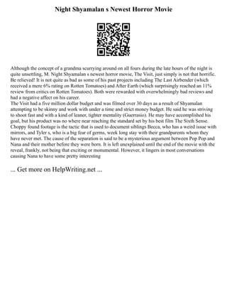 Night Shyamalan s Newest Horror Movie
Although the concept of a grandma scurrying around on all fours during the late hours of the night is
quite unsettling, M. Night Shyamalan s newest horror movie, The Visit, just simply is not that horrific.
Be relieved! It is not quite as bad as some of his past projects including The Last Airbender (which
received a mere 6% rating on Rotten Tomatoes) and After Earth (which surprisingly reached an 11%
review from critics on Rotten Tomatoes). Both were rewarded with overwhelmingly bad reviews and
had a negative affect on his career.
The Visit had a five million dollar budget and was filmed over 30 days as a result of Shyamalan
attempting to be skinny and work with under a time and strict money budget. He said he was striving
to shoot fast and with a kind of leaner, tighter mentality (Guerrasio). He may have accomplished his
goal, but his product was no where near reaching the standard set by his best film The Sixth Sense.
Choppy found footage is the tactic that is used to document siblings Becca, who has a weird issue with
mirrors, and Tyler s, who is a big fear of germs, week long stay with their grandparents whom they
have never met. The cause of the separation is said to be a mysterious argument between Pop Pop and
Nana and their mother before they were born. It is left unexplained until the end of the movie with the
reveal, frankly, not being that exciting or monumental. However, it lingers in most conversations
causing Nana to have some pretty interesting
... Get more on HelpWriting.net ...
 