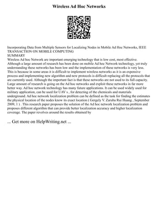Wireless Ad Hoc Networks
Incorporating Data from Multiple Sensors for Localizing Nodes in Mobile Ad Hoc Networks, IEEE
TRANSACTION ON MOBILE COMPUTING
SUMMARY
Wireless Ad hoc Network are important emerging technology that is low cost, most effective.
Although a large amount of research has been done on mobile Ad hoc Network technology, yet truly
understanding these networks has been low and the implementation of these networks is very less.
This is because in some areas it is difficult to implement wireless networks as it is an expensive
process and implementing new algorithm and new protocols is difficult replacing all the protocols that
are currently used. Although the important fact is that these networks are not used to its full capacity.
Large amount of research is going on the Ad hoc networks and exploit these networks in far more
better way. Ad hoc network technology has many future applications. It can be used widely used for
military application, can be used for UAV s , for detecting of the chemicals and materials
underground. Ad hoc network localization problem can be defined as the task for finding the estimates
the physical location of the nodes know its exact location ( Gergely V. Zaruba Rui Huang , September
2009, 1 ) . This research paper proposes the solution of the Ad hoc network localization problem and
proposes different algorithm that can provide better localization accuracy and higher localization
coverage. The paper revolves around the results obtained by
... Get more on HelpWriting.net ...
 