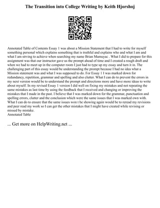The Transition into College Writing by Keith Hjorshoj
Annotated Table of Contents Essay 1 was about a Mission Statement that I had to write for myself
something personal which explains something that is truthful and explains who and what I am and
what I am strving to achieve when searching my name Brian Mamuyac . What I did to prepare for this
assignment was that our instructor gave us the prompt ahead of time and I created a rough draft and
when we had to meet up in the computer room I just had to type up my essay and turn it in. The
challenging part of this essay would be understanding the prompt because I had no idea what a
Mission statement was and what I was supposed to do. For Essay 1 I was marked down for
redundancy, repetition, grammar and spelling and also clutter. What I can do to prevent the errors in
my next version would be to understand the prompt and directions more and have more ideas to write
about myself. In my revised Essay 1 version I did well on fixing my mistakes and not repeating the
same mistakes as last time by using the feedback that I received and changing or improving the
mistakes that I made in the past. I believe that I was marked down for the grammar, punctuation and
spelling errors, clutter and the conclusion which were the same issues that I was marked own with.
What I can do to ensure that the same issues won t be showing again would be to reread my revisions
and peer read my work so I can get the other mistakes that I might have created while revising or
missed by mistake.
Annotated Table
... Get more on HelpWriting.net ...
 