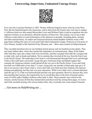 Unwavering, Impervious, Undaunted Courage Essays
Ever since the Louisiana Purchase in 1803, Thomas Jefferson longed to know what lay in the West.
Now that the land belonged to the Americans, sold to them from the French, they were free to explore
it. Jefferson hired two men named Meriwether Lewis and William Clark to lead an expedition into this
unknown territory on an adventure called the Journey of Discovery. This journey was set up so that
Jefferson could collect as much information of the unknown as possible, including plants, animals,
and other natural history. An author and American historian named Stephen Ambrose wrote a 484
page book retelling this story of Lewis and Clark titled Undaunted Courage. Professor at University of
New Orleans, founder of the National D day Museum, and ... Show more content on Helpwriting.net
...
They recorded and observed over one hundred animal species and one hundred seventy plants. They
met many Indian tribes, where they learned the importance of communication. Many of the Indian
tribes that they came into contact with were not hostile, and they accepted what little the voyagers had
to trade with, such as beads and trinkets. Not to mention they traveled all the way from the East Coast
to the Pacific Ocean. The leadership in this book is well demonstrated through both Lewis and through
Clark as they both lead a successful voyage that gave Americans hope and helped support that
someday the American colonies would spread all the way out to the Pacific Ocean. Lewis and Clark
traveled over 8,000 miles in less than 2 ½ years, losing only one member of their party (nps.gov). If
that is not success I don t know what is. Lewis and Clark were both men from Virginia who enjoyed
hunting and gathering; but they had very poor educations. While Lewis didn t have a formal education
until the age of 13, Clark was homeschooled and had very poor grammar. However, because they were
documenting their journey, this required the two to record their days in the form of journal entries,
some of which author Stephen Ambrose refers back to often. These journals were critical to the
mission, mostly because all that they learned about and discovered lay among those pages. As Lewis
and Clark recorded meeting with various Indian tribes, they eventually met a man named Toussaint
... Get more on HelpWriting.net ...
 