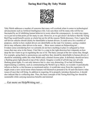Turing Red Flag By Toby Walsh
Toby Walsh addresses a number of concerns that many will overlook when it comes to technological
advancements such as Artificial Intelligence (AI). I am sure there will be many who will be too
fascinated by an AI inhibiting human behavior to worry about the consequences. As some may argue,
we re just not at that point yet for many to care. However, as we get closer I do believe that the Turing
Red Flag would benefit society as whole but not for all the reasons Walsh discusses. First, I agree that
self driven vehicles should clearly be identifiable to human drivers. It could serve for a number of
purposes, similar to how student drivers are identifiable on the road. For instance, seeing a student
driver may influence other drivers to be more ... Show more content on Helpwriting.net ...
It makes sense considering how we currently do not have anything in place to safeguard us from
issues that may arise in the future. I feel like it s a step in the right direction but it depends on how
deep the law wants to go in regulating the use of AI. The basic concept of the law seems fine, though.
For example, going back to autonomous cars and how they should be identifiable to human drivers, it
should be something subtle like what Walsh said, a distinct license plate. It definitely should not have
a flashing green light placed on top of the vehicle. Imagine a world of self driving cars all with
flashing green lights. It s not only intrusive but it s also very distracting. If we had AI blatantly
impersonating a celebrity, such as commentating the World Cup as Messi, we wouldn t it periodically
inform us that he s a bot because as mentioned earlier, it would take away from the experience. It
might create a new social norm where humans will themselves pretend to be AI and who knows what
issues (if any) that will bring. In addition to requiring AI to properly introduce themselves, it should
also indicate that it s collecting data. Thus, the basic concepts of the Turing Red Flag law should be
sustainable while carrying numerous benefits and minimal
... Get more on HelpWriting.net ...
 