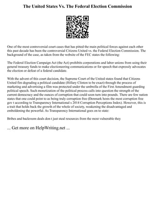 The United States Vs. The Federal Election Commission
One of the most controversial court cases that has pitted the main political forces against each other
this past decade has been the controversial Citizens United vs. the Federal Election Commission. The
background of the case, as taken from the website of the FEC states the following:
The Federal Election Campaign Act (the Act) prohibits corporations and labor unions from using their
general treasury funds to make electioneering communications or for speech that expressly advocates
the election or defeat of a federal candidate.
With the advent of this court decision, the Supreme Court of the United states found that Citizens
United fim degrading a political candidate (Hillary Clinton to be exact) through the process of
marketing and advertising a film was protected under the umbrella of the First Amendment guarding
political speech. Such monetization of the political process calls into question the strength of the
current democracy and the ounces of corruption that could soon turn into pounds. There are few nation
states that one could point to as being truly corruption free (Denmark hosts the most corruption free
gov t according to Transparency International s 2014 Corruption Perceptions Index). However, this is
a trait that holds back the growth of the whole of society, weakening the disadvantaged and
emboldening the powerful. As Transparency International goes on to state:
Bribes and backroom deals don t just steal resources from the most vulnerable they
... Get more on HelpWriting.net ...
 