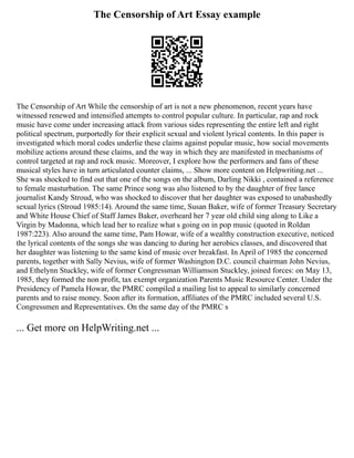 The Censorship of Art Essay example
The Censorship of Art While the censorship of art is not a new phenomenon, recent years have
witnessed renewed and intensified attempts to control popular culture. In particular, rap and rock
music have come under increasing attack from various sides representing the entire left and right
political spectrum, purportedly for their explicit sexual and violent lyrical contents. In this paper is
investigated which moral codes underlie these claims against popular music, how social movements
mobilize actions around these claims, and the way in which they are manifested in mechanisms of
control targeted at rap and rock music. Moreover, I explore how the performers and fans of these
musical styles have in turn articulated counter claims, ... Show more content on Helpwriting.net ...
She was shocked to find out that one of the songs on the album, Darling Nikki , contained a reference
to female masturbation. The same Prince song was also listened to by the daughter of free lance
journalist Kandy Stroud, who was shocked to discover that her daughter was exposed to unabashedly
sexual lyrics (Stroud 1985:14). Around the same time, Susan Baker, wife of former Treasury Secretary
and White House Chief of Staff James Baker, overheard her 7 year old child sing along to Like a
Virgin by Madonna, which lead her to realize what s going on in pop music (quoted in Roldan
1987:223). Also around the same time, Pam Howar, wife of a wealthy construction executive, noticed
the lyrical contents of the songs she was dancing to during her aerobics classes, and discovered that
her daughter was listening to the same kind of music over breakfast. In April of 1985 the concerned
parents, together with Sally Nevius, wife of former Washington D.C. council chairman John Nevius,
and Ethelynn Stuckley, wife of former Congressman Williamson Stuckley, joined forces: on May 13,
1985, they formed the non profit, tax exempt organization Parents Music Resource Center. Under the
Presidency of Pamela Howar, the PMRC compiled a mailing list to appeal to similarly concerned
parents and to raise money. Soon after its formation, affiliates of the PMRC included several U.S.
Congressmen and Representatives. On the same day of the PMRC s
... Get more on HelpWriting.net ...
 