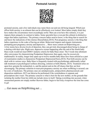 Postnatal Anxiety
postnatal anxiety, and a few individuals may name them out and out old being languid. Which just
elPost birth anxiety is an ailment that can be effortlessly over looked. Most ladies simply think they
have makes the circumstance most exceedingly awful. Men can even have this sickness, it is just
impacts them uniquely in contrast to ladies. Some specialist have even put this ailment in distinctive
stages that ladies experience. The primary concern ladies need to know, is the thing that to search for
and know the indications of this intense illness(Sukan,2014). Post pregnancy anxiety is the thing that
ladies experience in the wake of having an infant. Behavioral impacts and organic instruments
prompting post pregnancy anxiety and depressive ... Show more content on Helpwriting.net ...
A few moms have diverse levels of dejection, they can get truly discouraged about being in charge of
a dealing with their tyke. Right now, depressive scenes happening after the end of the fourth baby
blues week would not meet DSM 5 analytic criteria for baby blues onset. The 4 week time allotment
after conveyance for characterizing Postpartum Depression, then again, may be excessively
traditionalist. In reality, longer time spans up to twelve months baby blues have been utilized as a part
of examination studies to characterize Postpartum Depression(Yawn,2014). Post birth anxiety can be
dealt with in various ways. Baby blues is frequently treated with psychotherapy additionally called
talk treatment or psychological wellness directing, solution or both (Martin, 2015). Treatment relies on
upon how genuine the melancholy is, and the patient and on the off chance that they are best
encouraging. The primary solutions to treat post pregnancy anxiety are when wellbeing is secured, can
be a mix of medicines. The primary ones are antidepressants, antipsychotic pharmaceuticals and
disposition stabilizers. EET can likewise be performed if the wretchedness is separate and
prescriptions don t react. The primary concern is what is best for the new mother, on the grounds that
isolating the mother from her child can include stress in itself. Taking everything into account, when
unseasoned parents not simply mother likewise father, begin to feel truly overpower the time has come
to get
... Get more on HelpWriting.net ...
 