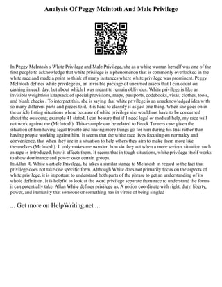 Analysis Of Peggy Mcintoth And Male Privilege
In Peggy McIntosh s White Privilege and Male Privilege, she as a white woman herself was one of the
first people to acknowledge that white privilege is a phenomenon that is commonly overlooked in the
white race and made a point to think of many instances where white privilege was prominent. Peggy
McIntosh defines white privilege as, an invisible package of unearned assets that I can count on
cashing in each day, but about which I was meant to remain oblivious. White privilege is like an
invisible weightless knapsack of special provisions, maps, passports, codebooks, visas, clothes, tools,
and blank checks . To interpret this, she is saying that white privilege is an unacknowledged idea with
so many different parts and pieces to it, it is hard to classify it as just one thing. When she goes on in
the article listing situations where because of white privilege she would not have to be concerned
about the outcome; example 41 stated, I can be sure that if I need legal or medical help, my race will
not work against me (McIntosh). This example can be related to Brock Turners case given the
situation of him having legal trouble and having more things go for him during his trial rather than
having people working against him. It seems that the white race lives focusing on normalcy and
convenience, that when they are in a situation to help others they aim to make them more like
themselves (McIntosh). It only makes me wonder, how do they act when a more serious situation such
as rape is introduced, how it affects them. It seems that in tough situations, white privilege itself works
to show dominance and power over certain groups.
In Allan R. White s article Privilege, he takes a similar stance to McIntosh in regard to the fact that
privilege does not take one specific form. Although White does not primarily focus on the aspects of
white privilege, it is important to understand both parts of the phrase to get an understanding of its
whole definition. It is helpful to look at the word privilege separate from race to understand the forms
it can potentially take. Allan White defines privilege as, A notion coordinate with right, duty, liberty,
power, and immunity that someone or something has in virtue of being singled
... Get more on HelpWriting.net ...
 