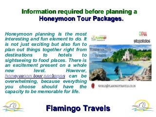 Information required before planning aInformation required before planning a
Honeymoon Tour Packages.Honeymoon Tour Packages.
Honeymoon planning is the most
interesting and fun element to do. It
is not just exciting but also fun to
plan out things together right from
destinations to hotels to
sightseeing to food places. There is
an excitement present on a whole
new level. However,
honeymoon tour packageshoneymoon tour packages can be
overwhelming, because everything
you choose should have the
capacity to be memorable for life.
Flamingo TravelsFlamingo Travels
 