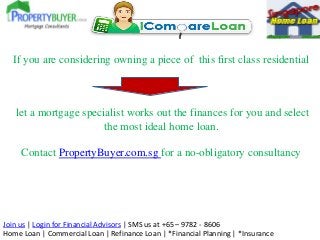 Join us | Login for Financial Advisors | SMS us at +65 – 9782 - 8606
Home Loan | Commercial Loan | Refinance Loan | *Financial Planning | *Insurance
If you are considering owning a piece of this first class residential
let a mortgage specialist works out the finances for you and select
the most ideal home loan.
Contact PropertyBuyer.com.sg for a no-obligatory consultancy
 