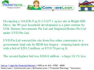 Join us | Login for Financial Advisors | SMS us at +65 – 9782 - 8606
Home Loan | Commercial Loan | Refinance Loan | *Financial Planning | *Insurance
Occupying a 144,636.9 sq ft (13,437.1 sq m) site at Bright Hill
Drive, the 99-year leasehold development is a joint venture by
UOL Venture Investments Pte Ltd and Singland Homes Pte Ltd
under UVD Pte Ltd.
UVD Pte Ltd wrested the site from five other contestants in a
government land sale by HDB last August - winning hands down
with a bid of $291.5 million, or $719.78 per sq ft.
The second highest bid was $246.8 million - a huge 18.1% less.
 