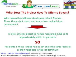 Join us | Login for Financial Advisors | SMS us at +65 – 9782 - 8606
Home Loan | Commercial Loan | Refinance Loan | *Financial Planning | *Insurance
What Does The Project Have To Offer to Buyers?
With two well-established developers behind Thomas
Three, the project stands out from other condominium
development
It offers 10 semi-detached homes measuring 3,285 sq ft
approximately within its precincts
so
Residents in these landed homes can enjoy the same facilities
as their neighbors in the condominium
 