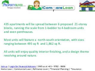 Join us | Login for Financial Advisors | SMS us at +65 – 9782 - 8606
Home Loan | Commercial Loan | Refinance Loan | *Financial Planning | *Insurance
435 apartments will be spread between 6 proposed 21-storey
blocks, running the scale from 1-bedder to 4-bedroom units
and even penthouses.
Most units will feature a north-south orientation, with sizes
ranging between 495 sq ft and 1,862 sq ft.
All units will enjoy quality interior finishing, and a design theme
revolving around nature.
 