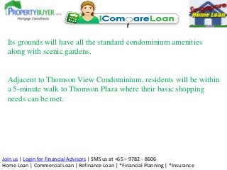 Join us | Login for Financial Advisors | SMS us at +65 – 9782 - 8606
Home Loan | Commercial Loan | Refinance Loan | *Financial Planning | *Insurance
Its grounds will have all the standard condominium amenities
along with scenic gardens.
Adjacent to Thomson View Condominium, residents will be within
a 5-minute walk to Thomson Plaza where their basic shopping
needs can be met.
 