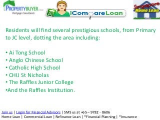Join us | Login for Financial Advisors | SMS us at +65 – 9782 - 8606
Home Loan | Commercial Loan | Refinance Loan | *Financial Planning | *Insurance
Residents will find several prestigious schools, from Primary
to JC level, dotting the area including:
• Ai Tong School
• Anglo Chinese School
• Catholic High School
• CHIJ St Nicholas
• The Raffles Junior College
•And the Raffles Institution.
 