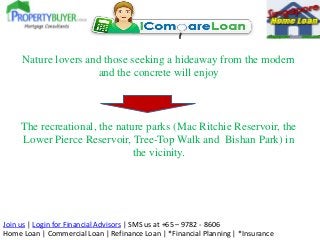 Join us | Login for Financial Advisors | SMS us at +65 – 9782 - 8606
Home Loan | Commercial Loan | Refinance Loan | *Financial Planning | *Insurance
Nature lovers and those seeking a hideaway from the modern
and the concrete will enjoy
The recreational, the nature parks (Mac Ritchie Reservoir, the
Lower Pierce Reservoir, Tree-Top Walk and Bishan Park) in
the vicinity.
 