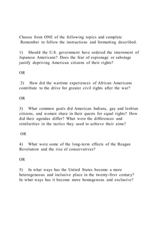 Choose from ONE of the following topics and complete
Remember to follow the instructions and formatting described.
1) Should the U.S. government have ordered the internment of
Japanese Americans? Does the fear of espionage or sabotage
justify depriving American citizens of their rights?
OR
2) How did the wartime experiences of African Americans
contribute to the drive for greater civil rights after the war?
OR
3) What common goals did American Indians, gay and lesbian
citizens, and women share in their quests for equal rights? How
did their agendas differ? What were the differences and
similarities in the tactics they used to achieve their aims?
OR
4) What were some of the long-term effects of the Reagan
Revolution and the rise of conservatives?
OR
5) In what ways has the United States become a more
heterogeneous and inclusive place in the twenty-first century?
In what ways has it become more homogenous and exclusive?
 