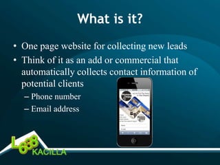 What is it?
• One page website for collecting new leads
• Think of it as an add or commercial that
  automatically collects contact information of
  potential clients
  – Phone number
  – Email address
 