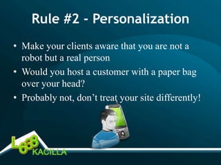 Rule #2 - Personalization
• Make your clients aware that you are not a
  robot but a real person
• Would you host a customer with a paper bag
  over your head?
• Probably not, don’t treat your site differently!
 