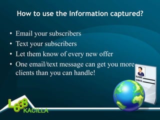 How to use the Information captured?

•   Email your subscribers
•   Text your subscribers
•   Let them know of every new offer
•   One email/text message can get you more
    clients than you can handle!
 