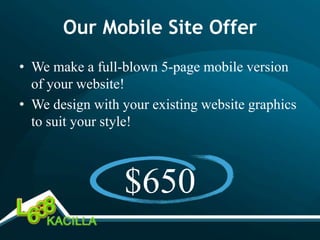 Our Mobile Site Offer
• We make a full-blown 5-page mobile version
  of your website!
• We design with your existing website graphics
  to suit your style!



                 $650
 