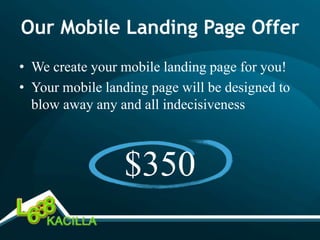 Our Mobile Landing Page Offer
• We create your mobile landing page for you!
• Your mobile landing page will be designed to
  blow away any and all indecisiveness



                 $350
 